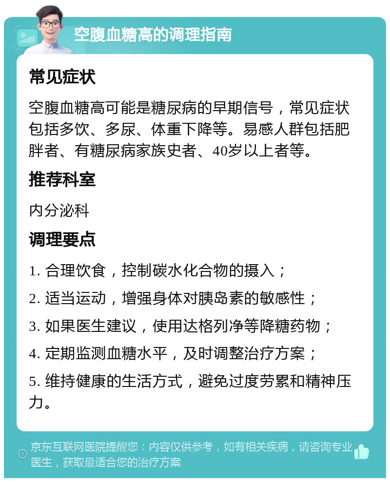 空腹血糖高的调理指南 常见症状 空腹血糖高可能是糖尿病的早期信号，常见症状包括多饮、多尿、体重下降等。易感人群包括肥胖者、有糖尿病家族史者、40岁以上者等。 推荐科室 内分泌科 调理要点 1. 合理饮食，控制碳水化合物的摄入； 2. 适当运动，增强身体对胰岛素的敏感性； 3. 如果医生建议，使用达格列净等降糖药物； 4. 定期监测血糖水平，及时调整治疗方案； 5. 维持健康的生活方式，避免过度劳累和精神压力。