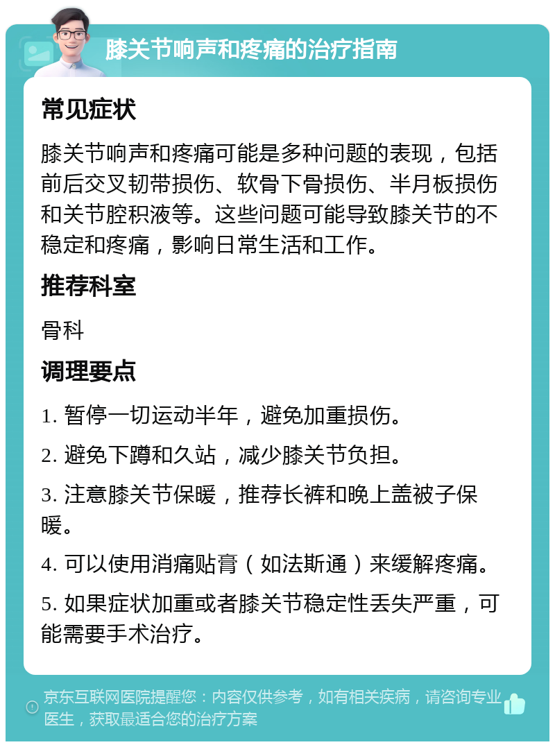 膝关节响声和疼痛的治疗指南 常见症状 膝关节响声和疼痛可能是多种问题的表现，包括前后交叉韧带损伤、软骨下骨损伤、半月板损伤和关节腔积液等。这些问题可能导致膝关节的不稳定和疼痛，影响日常生活和工作。 推荐科室 骨科 调理要点 1. 暂停一切运动半年，避免加重损伤。 2. 避免下蹲和久站，减少膝关节负担。 3. 注意膝关节保暖，推荐长裤和晚上盖被子保暖。 4. 可以使用消痛贴膏（如法斯通）来缓解疼痛。 5. 如果症状加重或者膝关节稳定性丢失严重，可能需要手术治疗。