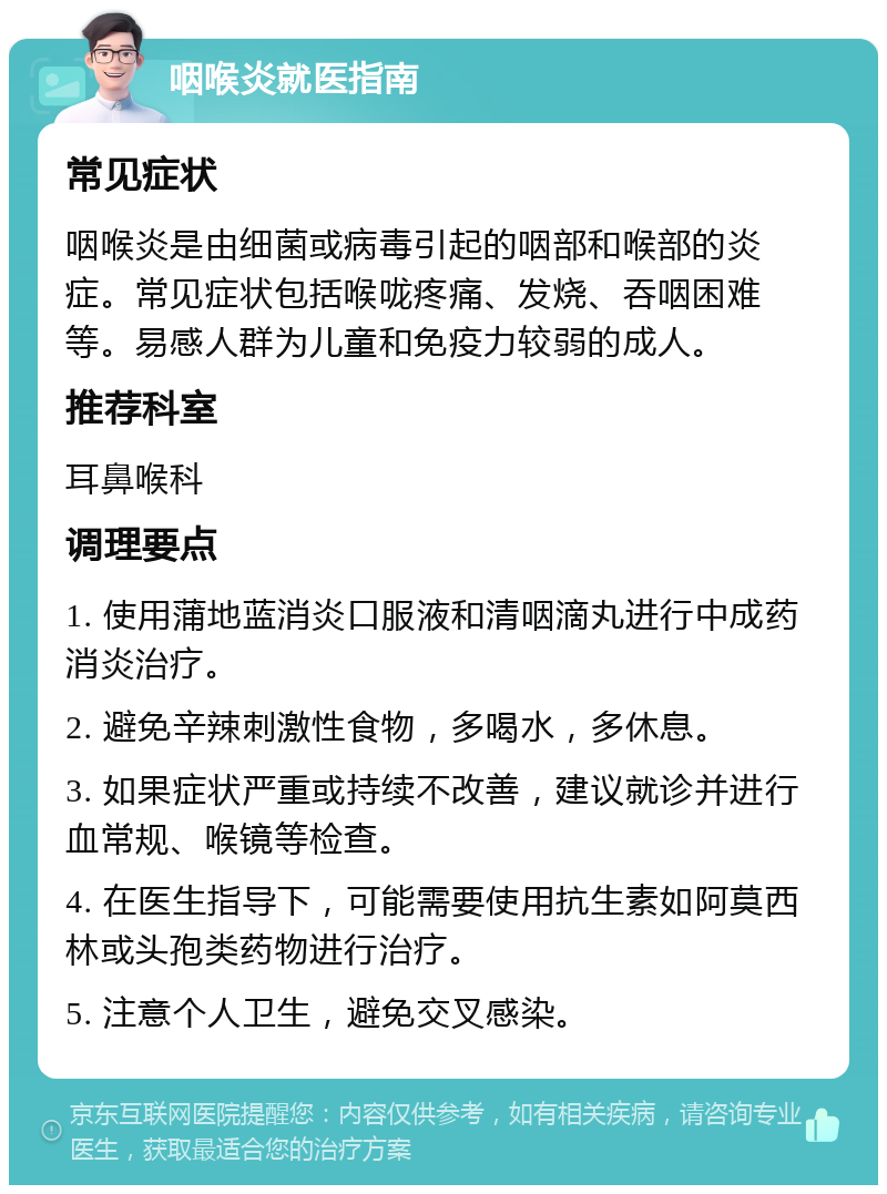 咽喉炎就医指南 常见症状 咽喉炎是由细菌或病毒引起的咽部和喉部的炎症。常见症状包括喉咙疼痛、发烧、吞咽困难等。易感人群为儿童和免疫力较弱的成人。 推荐科室 耳鼻喉科 调理要点 1. 使用蒲地蓝消炎口服液和清咽滴丸进行中成药消炎治疗。 2. 避免辛辣刺激性食物，多喝水，多休息。 3. 如果症状严重或持续不改善，建议就诊并进行血常规、喉镜等检查。 4. 在医生指导下，可能需要使用抗生素如阿莫西林或头孢类药物进行治疗。 5. 注意个人卫生，避免交叉感染。