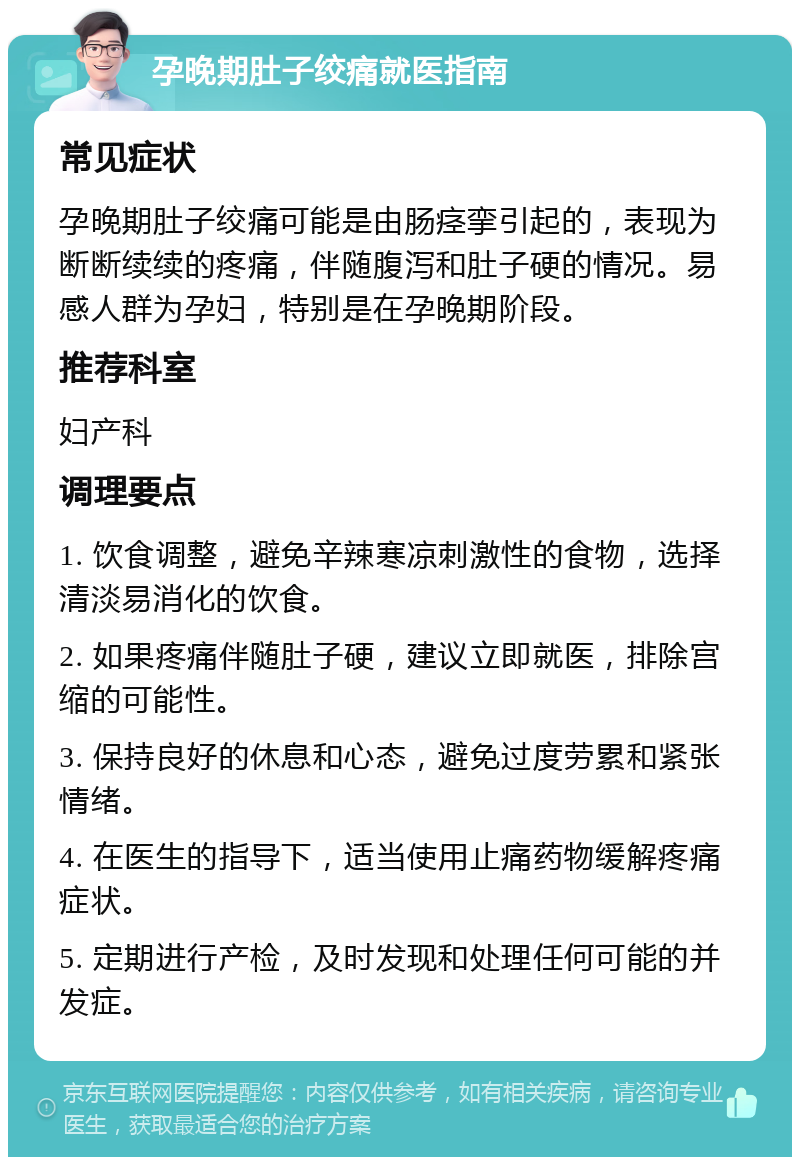 孕晚期肚子绞痛就医指南 常见症状 孕晚期肚子绞痛可能是由肠痉挛引起的，表现为断断续续的疼痛，伴随腹泻和肚子硬的情况。易感人群为孕妇，特别是在孕晚期阶段。 推荐科室 妇产科 调理要点 1. 饮食调整，避免辛辣寒凉刺激性的食物，选择清淡易消化的饮食。 2. 如果疼痛伴随肚子硬，建议立即就医，排除宫缩的可能性。 3. 保持良好的休息和心态，避免过度劳累和紧张情绪。 4. 在医生的指导下，适当使用止痛药物缓解疼痛症状。 5. 定期进行产检，及时发现和处理任何可能的并发症。