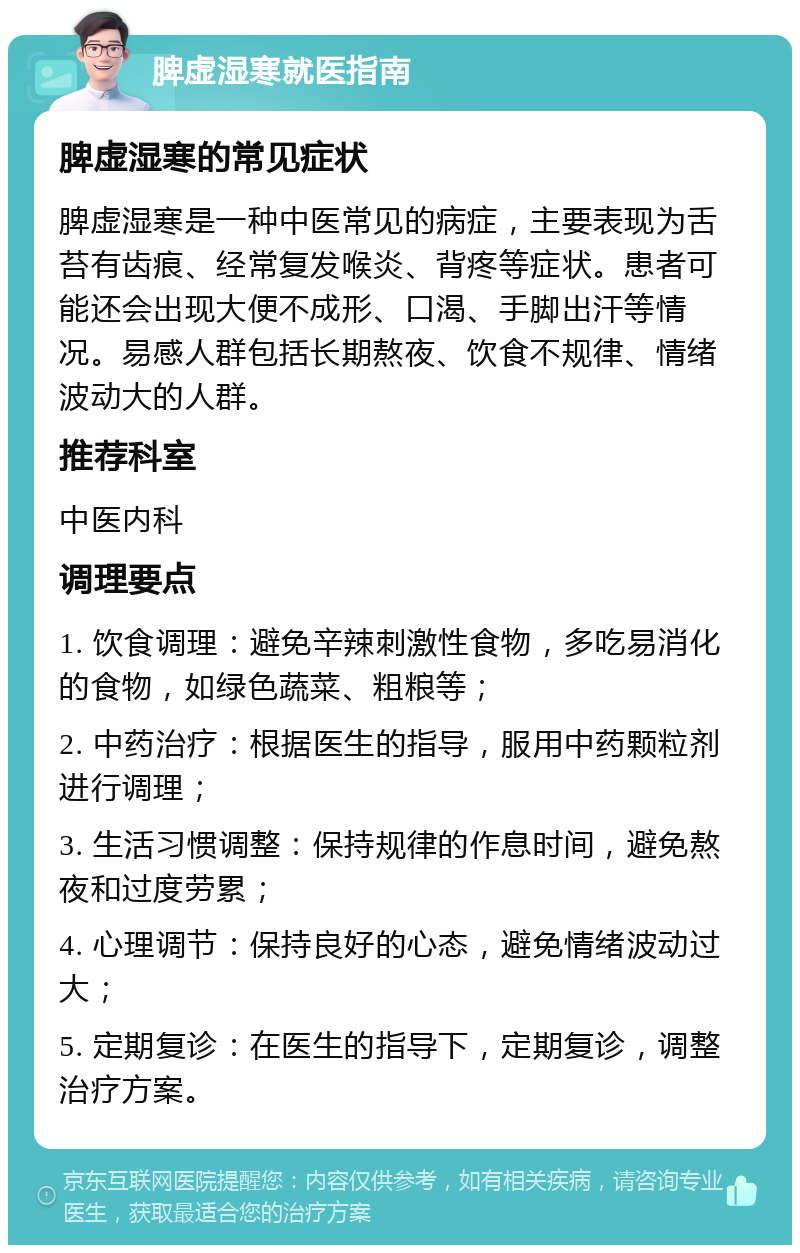 脾虚湿寒就医指南 脾虚湿寒的常见症状 脾虚湿寒是一种中医常见的病症，主要表现为舌苔有齿痕、经常复发喉炎、背疼等症状。患者可能还会出现大便不成形、口渴、手脚出汗等情况。易感人群包括长期熬夜、饮食不规律、情绪波动大的人群。 推荐科室 中医内科 调理要点 1. 饮食调理：避免辛辣刺激性食物，多吃易消化的食物，如绿色蔬菜、粗粮等； 2. 中药治疗：根据医生的指导，服用中药颗粒剂进行调理； 3. 生活习惯调整：保持规律的作息时间，避免熬夜和过度劳累； 4. 心理调节：保持良好的心态，避免情绪波动过大； 5. 定期复诊：在医生的指导下，定期复诊，调整治疗方案。