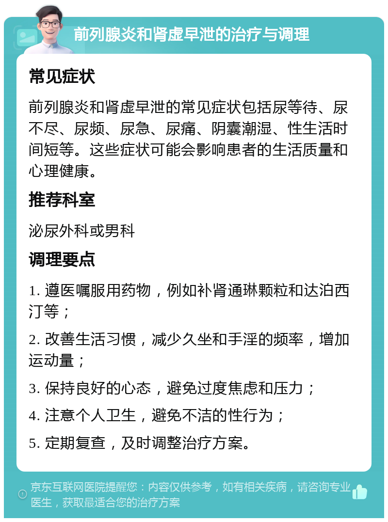 前列腺炎和肾虚早泄的治疗与调理 常见症状 前列腺炎和肾虚早泄的常见症状包括尿等待、尿不尽、尿频、尿急、尿痛、阴囊潮湿、性生活时间短等。这些症状可能会影响患者的生活质量和心理健康。 推荐科室 泌尿外科或男科 调理要点 1. 遵医嘱服用药物，例如补肾通琳颗粒和达泊西汀等； 2. 改善生活习惯，减少久坐和手淫的频率，增加运动量； 3. 保持良好的心态，避免过度焦虑和压力； 4. 注意个人卫生，避免不洁的性行为； 5. 定期复查，及时调整治疗方案。