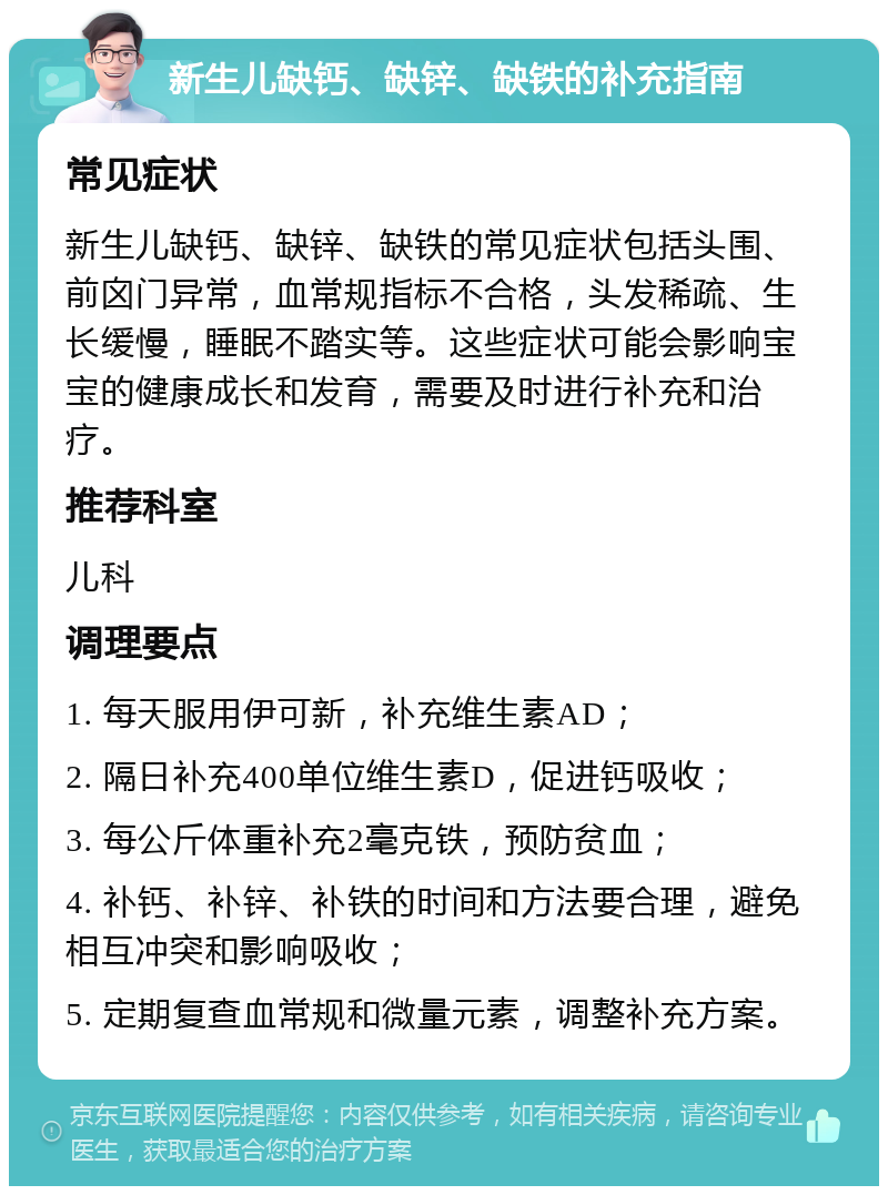 新生儿缺钙、缺锌、缺铁的补充指南 常见症状 新生儿缺钙、缺锌、缺铁的常见症状包括头围、前囟门异常，血常规指标不合格，头发稀疏、生长缓慢，睡眠不踏实等。这些症状可能会影响宝宝的健康成长和发育，需要及时进行补充和治疗。 推荐科室 儿科 调理要点 1. 每天服用伊可新，补充维生素AD； 2. 隔日补充400单位维生素D，促进钙吸收； 3. 每公斤体重补充2毫克铁，预防贫血； 4. 补钙、补锌、补铁的时间和方法要合理，避免相互冲突和影响吸收； 5. 定期复查血常规和微量元素，调整补充方案。