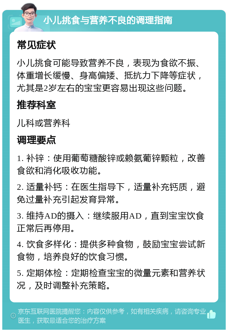 小儿挑食与营养不良的调理指南 常见症状 小儿挑食可能导致营养不良，表现为食欲不振、体重增长缓慢、身高偏矮、抵抗力下降等症状，尤其是2岁左右的宝宝更容易出现这些问题。 推荐科室 儿科或营养科 调理要点 1. 补锌：使用葡萄糖酸锌或赖氨葡锌颗粒，改善食欲和消化吸收功能。 2. 适量补钙：在医生指导下，适量补充钙质，避免过量补充引起发育异常。 3. 维持AD的摄入：继续服用AD，直到宝宝饮食正常后再停用。 4. 饮食多样化：提供多种食物，鼓励宝宝尝试新食物，培养良好的饮食习惯。 5. 定期体检：定期检查宝宝的微量元素和营养状况，及时调整补充策略。