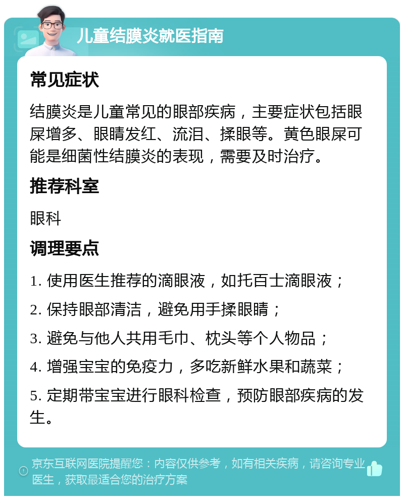 儿童结膜炎就医指南 常见症状 结膜炎是儿童常见的眼部疾病，主要症状包括眼屎增多、眼睛发红、流泪、揉眼等。黄色眼屎可能是细菌性结膜炎的表现，需要及时治疗。 推荐科室 眼科 调理要点 1. 使用医生推荐的滴眼液，如托百士滴眼液； 2. 保持眼部清洁，避免用手揉眼睛； 3. 避免与他人共用毛巾、枕头等个人物品； 4. 增强宝宝的免疫力，多吃新鲜水果和蔬菜； 5. 定期带宝宝进行眼科检查，预防眼部疾病的发生。