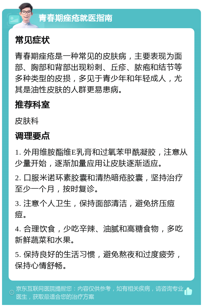 青春期痤疮就医指南 常见症状 青春期痤疮是一种常见的皮肤病，主要表现为面部、胸部和背部出现粉刺、丘疹、脓疱和结节等多种类型的皮损，多见于青少年和年轻成人，尤其是油性皮肤的人群更易患病。 推荐科室 皮肤科 调理要点 1. 外用维胺酯维E乳膏和过氧苯甲酰凝胶，注意从少量开始，逐渐加量应用让皮肤逐渐适应。 2. 口服米诺环素胶囊和清热暗疮胶囊，坚持治疗至少一个月，按时复诊。 3. 注意个人卫生，保持面部清洁，避免挤压痘痘。 4. 合理饮食，少吃辛辣、油腻和高糖食物，多吃新鲜蔬菜和水果。 5. 保持良好的生活习惯，避免熬夜和过度疲劳，保持心情舒畅。