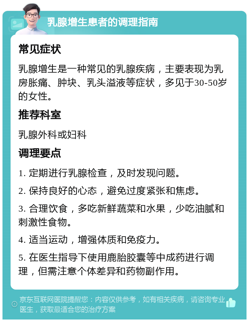 乳腺增生患者的调理指南 常见症状 乳腺增生是一种常见的乳腺疾病，主要表现为乳房胀痛、肿块、乳头溢液等症状，多见于30-50岁的女性。 推荐科室 乳腺外科或妇科 调理要点 1. 定期进行乳腺检查，及时发现问题。 2. 保持良好的心态，避免过度紧张和焦虑。 3. 合理饮食，多吃新鲜蔬菜和水果，少吃油腻和刺激性食物。 4. 适当运动，增强体质和免疫力。 5. 在医生指导下使用鹿胎胶囊等中成药进行调理，但需注意个体差异和药物副作用。