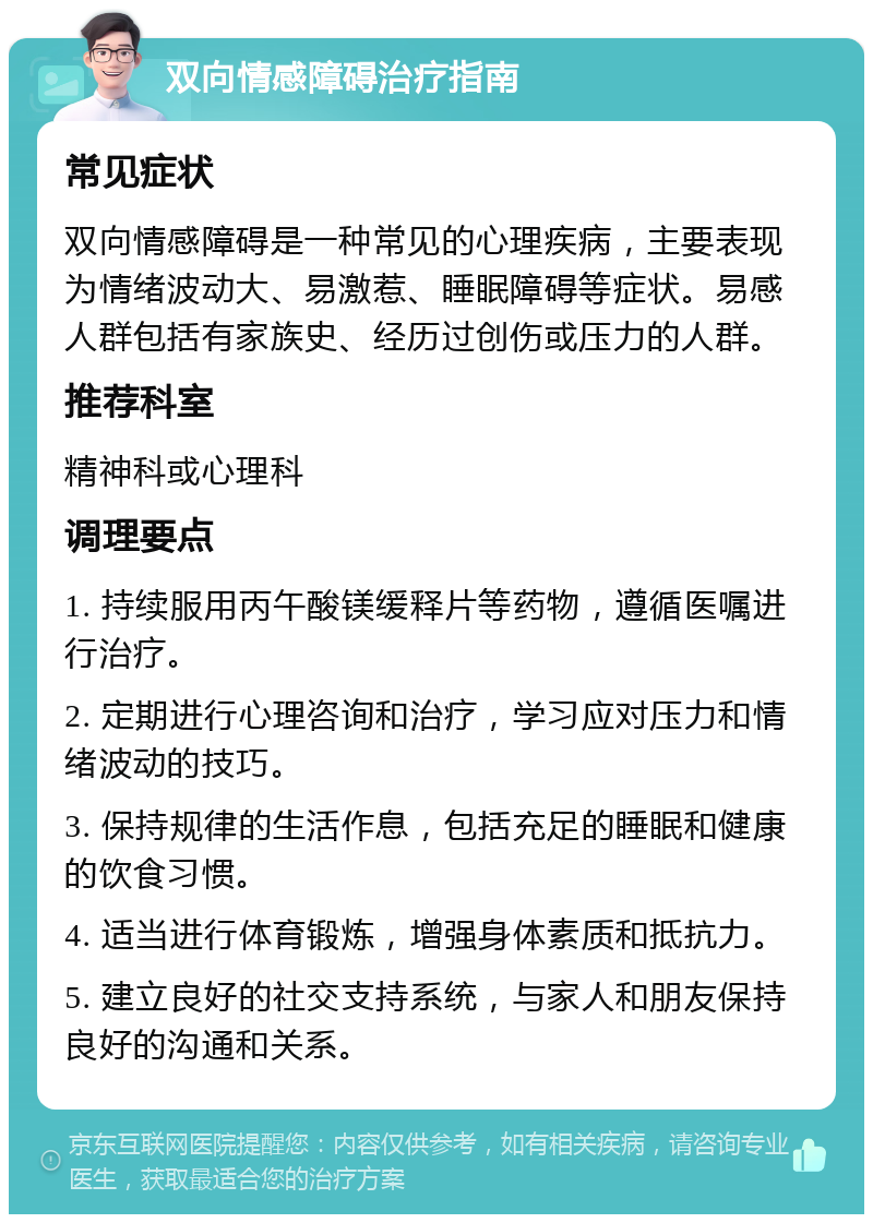 双向情感障碍治疗指南 常见症状 双向情感障碍是一种常见的心理疾病，主要表现为情绪波动大、易激惹、睡眠障碍等症状。易感人群包括有家族史、经历过创伤或压力的人群。 推荐科室 精神科或心理科 调理要点 1. 持续服用丙午酸镁缓释片等药物，遵循医嘱进行治疗。 2. 定期进行心理咨询和治疗，学习应对压力和情绪波动的技巧。 3. 保持规律的生活作息，包括充足的睡眠和健康的饮食习惯。 4. 适当进行体育锻炼，增强身体素质和抵抗力。 5. 建立良好的社交支持系统，与家人和朋友保持良好的沟通和关系。