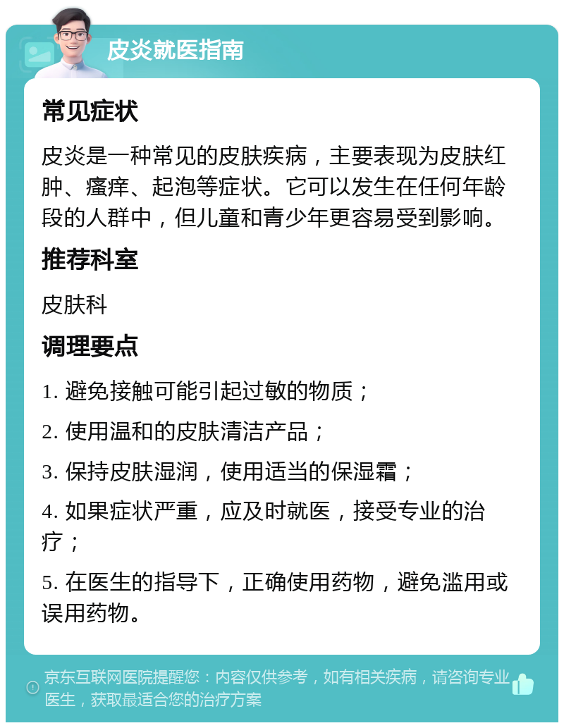 皮炎就医指南 常见症状 皮炎是一种常见的皮肤疾病，主要表现为皮肤红肿、瘙痒、起泡等症状。它可以发生在任何年龄段的人群中，但儿童和青少年更容易受到影响。 推荐科室 皮肤科 调理要点 1. 避免接触可能引起过敏的物质； 2. 使用温和的皮肤清洁产品； 3. 保持皮肤湿润，使用适当的保湿霜； 4. 如果症状严重，应及时就医，接受专业的治疗； 5. 在医生的指导下，正确使用药物，避免滥用或误用药物。