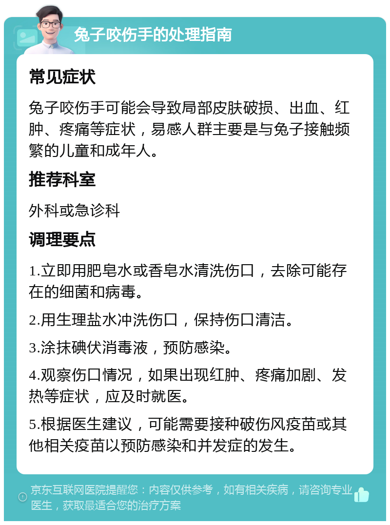 兔子咬伤手的处理指南 常见症状 兔子咬伤手可能会导致局部皮肤破损、出血、红肿、疼痛等症状，易感人群主要是与兔子接触频繁的儿童和成年人。 推荐科室 外科或急诊科 调理要点 1.立即用肥皂水或香皂水清洗伤口，去除可能存在的细菌和病毒。 2.用生理盐水冲洗伤口，保持伤口清洁。 3.涂抹碘伏消毒液，预防感染。 4.观察伤口情况，如果出现红肿、疼痛加剧、发热等症状，应及时就医。 5.根据医生建议，可能需要接种破伤风疫苗或其他相关疫苗以预防感染和并发症的发生。