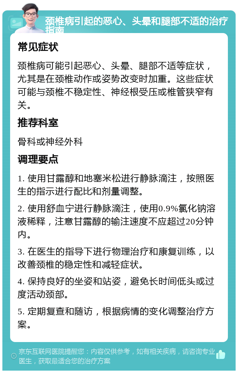 颈椎病引起的恶心、头晕和腿部不适的治疗指南 常见症状 颈椎病可能引起恶心、头晕、腿部不适等症状，尤其是在颈椎动作或姿势改变时加重。这些症状可能与颈椎不稳定性、神经根受压或椎管狭窄有关。 推荐科室 骨科或神经外科 调理要点 1. 使用甘露醇和地塞米松进行静脉滴注，按照医生的指示进行配比和剂量调整。 2. 使用舒血宁进行静脉滴注，使用0.9%氯化钠溶液稀释，注意甘露醇的输注速度不应超过20分钟内。 3. 在医生的指导下进行物理治疗和康复训练，以改善颈椎的稳定性和减轻症状。 4. 保持良好的坐姿和站姿，避免长时间低头或过度活动颈部。 5. 定期复查和随访，根据病情的变化调整治疗方案。