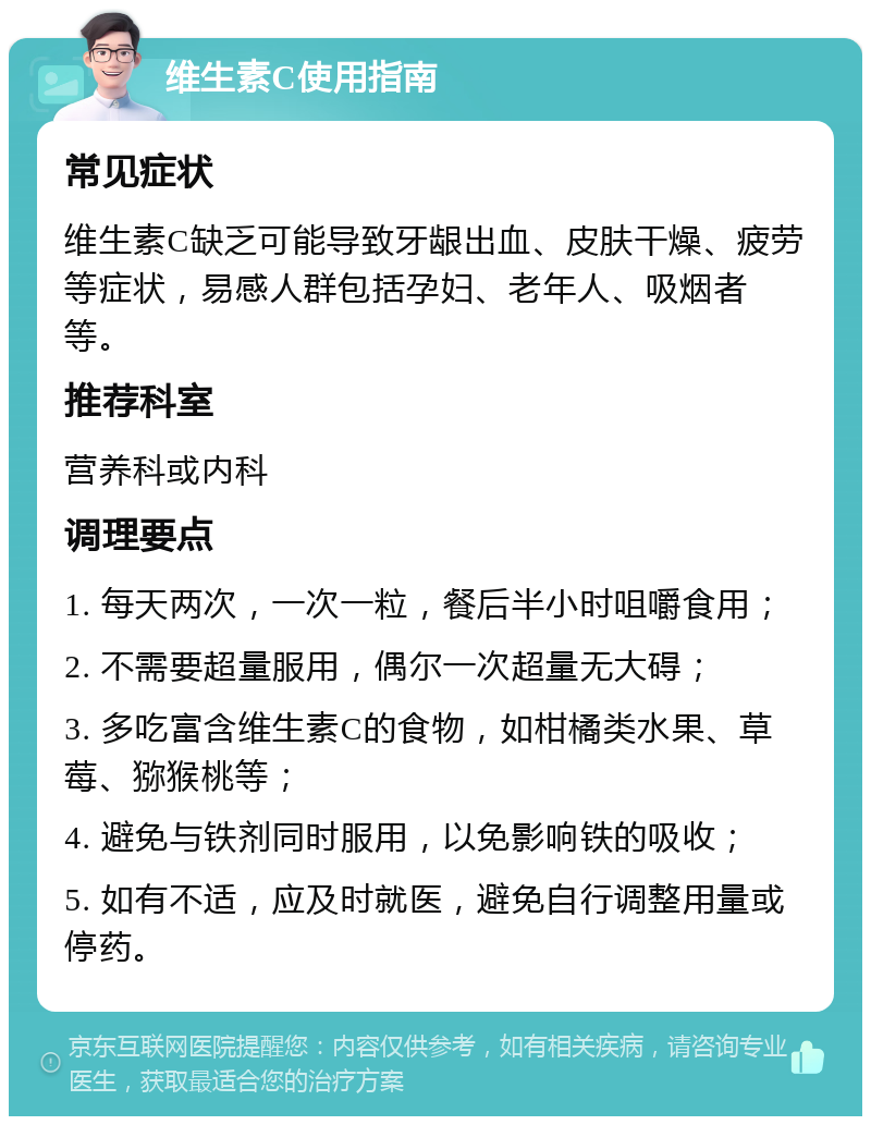 维生素C使用指南 常见症状 维生素C缺乏可能导致牙龈出血、皮肤干燥、疲劳等症状，易感人群包括孕妇、老年人、吸烟者等。 推荐科室 营养科或内科 调理要点 1. 每天两次，一次一粒，餐后半小时咀嚼食用； 2. 不需要超量服用，偶尔一次超量无大碍； 3. 多吃富含维生素C的食物，如柑橘类水果、草莓、猕猴桃等； 4. 避免与铁剂同时服用，以免影响铁的吸收； 5. 如有不适，应及时就医，避免自行调整用量或停药。