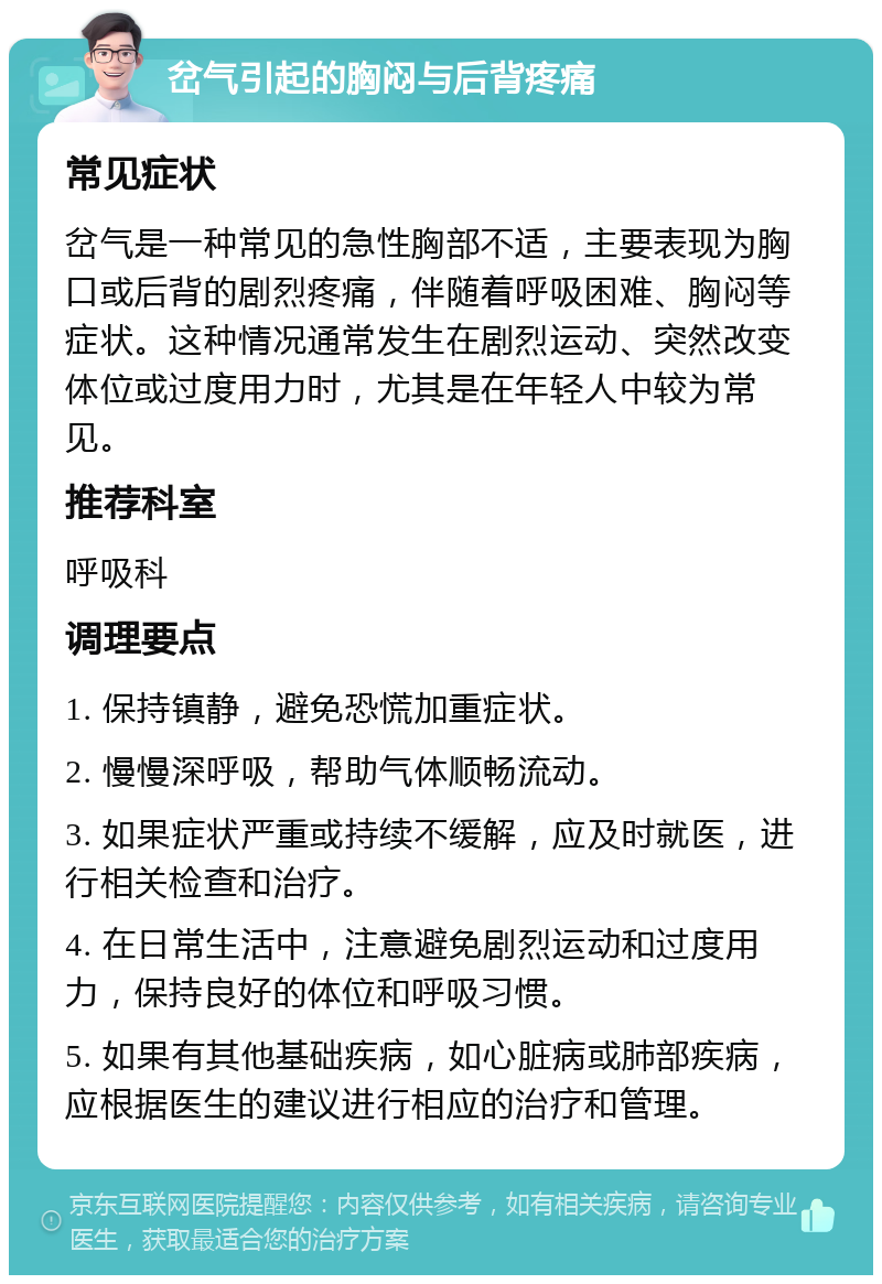 岔气引起的胸闷与后背疼痛 常见症状 岔气是一种常见的急性胸部不适，主要表现为胸口或后背的剧烈疼痛，伴随着呼吸困难、胸闷等症状。这种情况通常发生在剧烈运动、突然改变体位或过度用力时，尤其是在年轻人中较为常见。 推荐科室 呼吸科 调理要点 1. 保持镇静，避免恐慌加重症状。 2. 慢慢深呼吸，帮助气体顺畅流动。 3. 如果症状严重或持续不缓解，应及时就医，进行相关检查和治疗。 4. 在日常生活中，注意避免剧烈运动和过度用力，保持良好的体位和呼吸习惯。 5. 如果有其他基础疾病，如心脏病或肺部疾病，应根据医生的建议进行相应的治疗和管理。