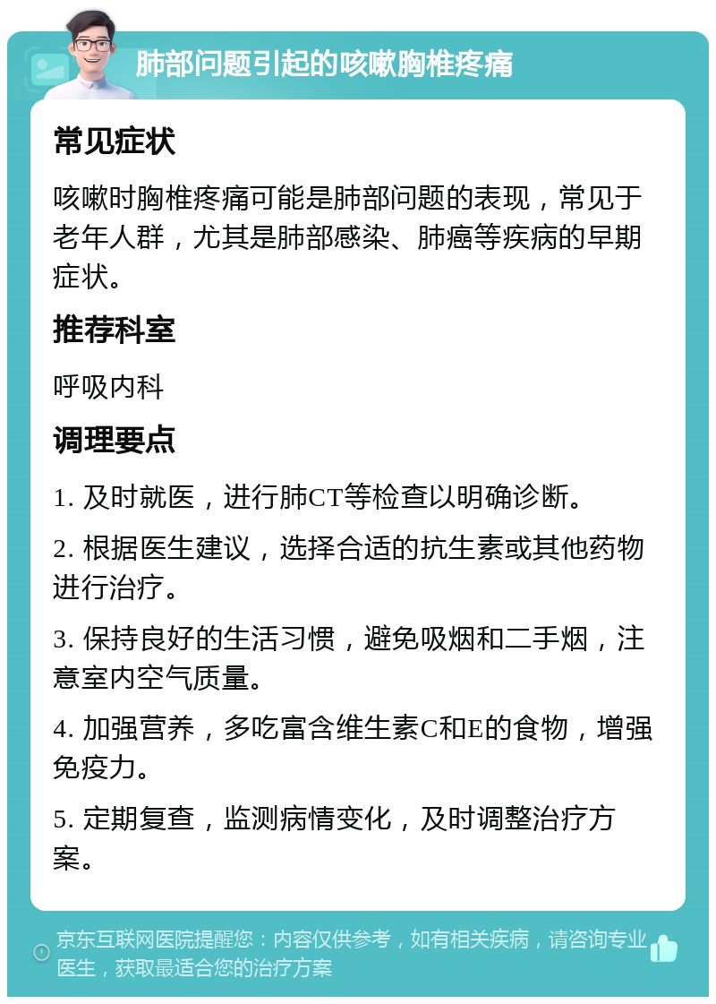 肺部问题引起的咳嗽胸椎疼痛 常见症状 咳嗽时胸椎疼痛可能是肺部问题的表现，常见于老年人群，尤其是肺部感染、肺癌等疾病的早期症状。 推荐科室 呼吸内科 调理要点 1. 及时就医，进行肺CT等检查以明确诊断。 2. 根据医生建议，选择合适的抗生素或其他药物进行治疗。 3. 保持良好的生活习惯，避免吸烟和二手烟，注意室内空气质量。 4. 加强营养，多吃富含维生素C和E的食物，增强免疫力。 5. 定期复查，监测病情变化，及时调整治疗方案。