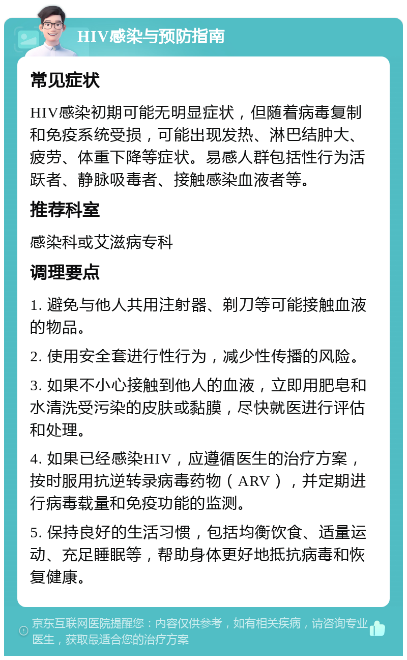 HIV感染与预防指南 常见症状 HIV感染初期可能无明显症状，但随着病毒复制和免疫系统受损，可能出现发热、淋巴结肿大、疲劳、体重下降等症状。易感人群包括性行为活跃者、静脉吸毒者、接触感染血液者等。 推荐科室 感染科或艾滋病专科 调理要点 1. 避免与他人共用注射器、剃刀等可能接触血液的物品。 2. 使用安全套进行性行为，减少性传播的风险。 3. 如果不小心接触到他人的血液，立即用肥皂和水清洗受污染的皮肤或黏膜，尽快就医进行评估和处理。 4. 如果已经感染HIV，应遵循医生的治疗方案，按时服用抗逆转录病毒药物（ARV），并定期进行病毒载量和免疫功能的监测。 5. 保持良好的生活习惯，包括均衡饮食、适量运动、充足睡眠等，帮助身体更好地抵抗病毒和恢复健康。