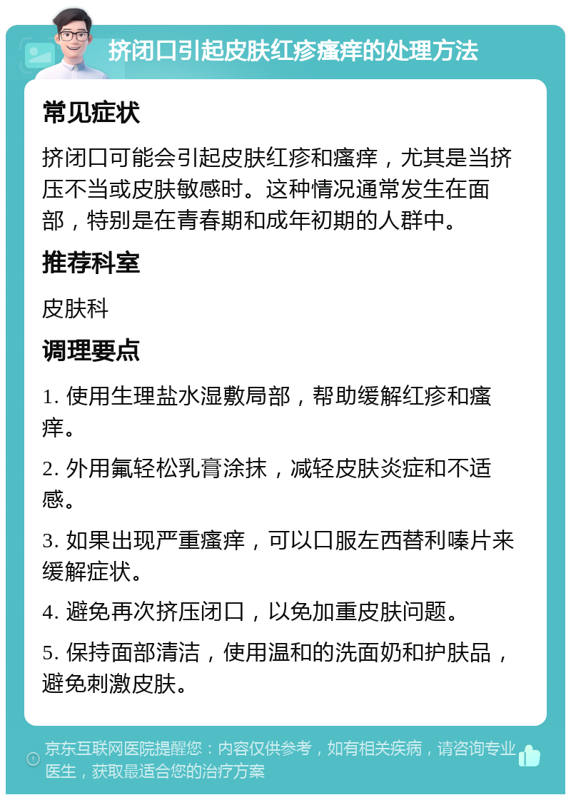 挤闭口引起皮肤红疹瘙痒的处理方法 常见症状 挤闭口可能会引起皮肤红疹和瘙痒，尤其是当挤压不当或皮肤敏感时。这种情况通常发生在面部，特别是在青春期和成年初期的人群中。 推荐科室 皮肤科 调理要点 1. 使用生理盐水湿敷局部，帮助缓解红疹和瘙痒。 2. 外用氟轻松乳膏涂抹，减轻皮肤炎症和不适感。 3. 如果出现严重瘙痒，可以口服左西替利嗪片来缓解症状。 4. 避免再次挤压闭口，以免加重皮肤问题。 5. 保持面部清洁，使用温和的洗面奶和护肤品，避免刺激皮肤。