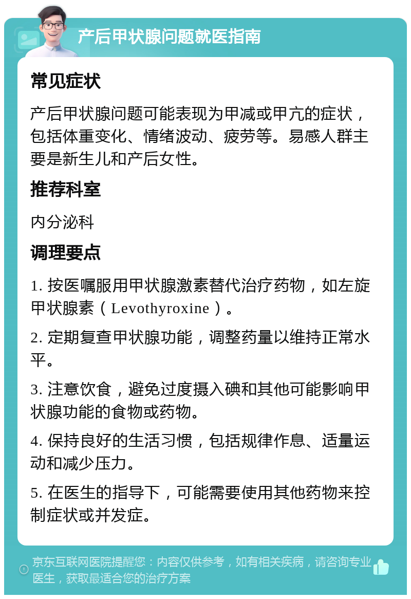 产后甲状腺问题就医指南 常见症状 产后甲状腺问题可能表现为甲减或甲亢的症状，包括体重变化、情绪波动、疲劳等。易感人群主要是新生儿和产后女性。 推荐科室 内分泌科 调理要点 1. 按医嘱服用甲状腺激素替代治疗药物，如左旋甲状腺素（Levothyroxine）。 2. 定期复查甲状腺功能，调整药量以维持正常水平。 3. 注意饮食，避免过度摄入碘和其他可能影响甲状腺功能的食物或药物。 4. 保持良好的生活习惯，包括规律作息、适量运动和减少压力。 5. 在医生的指导下，可能需要使用其他药物来控制症状或并发症。