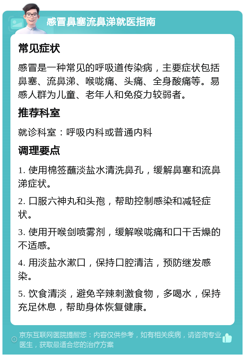 感冒鼻塞流鼻涕就医指南 常见症状 感冒是一种常见的呼吸道传染病，主要症状包括鼻塞、流鼻涕、喉咙痛、头痛、全身酸痛等。易感人群为儿童、老年人和免疫力较弱者。 推荐科室 就诊科室：呼吸内科或普通内科 调理要点 1. 使用棉签蘸淡盐水清洗鼻孔，缓解鼻塞和流鼻涕症状。 2. 口服六神丸和头孢，帮助控制感染和减轻症状。 3. 使用开喉剑喷雾剂，缓解喉咙痛和口干舌燥的不适感。 4. 用淡盐水漱口，保持口腔清洁，预防继发感染。 5. 饮食清淡，避免辛辣刺激食物，多喝水，保持充足休息，帮助身体恢复健康。