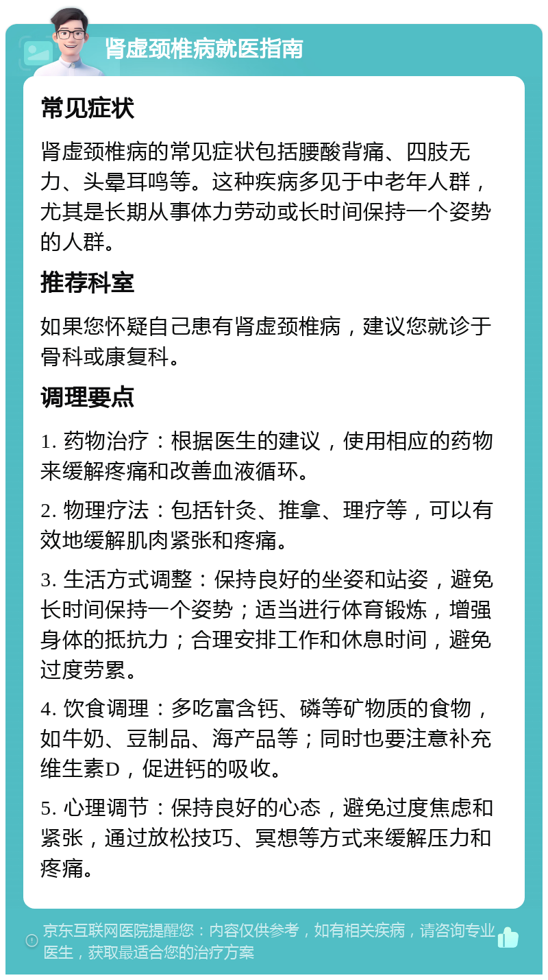 肾虚颈椎病就医指南 常见症状 肾虚颈椎病的常见症状包括腰酸背痛、四肢无力、头晕耳鸣等。这种疾病多见于中老年人群，尤其是长期从事体力劳动或长时间保持一个姿势的人群。 推荐科室 如果您怀疑自己患有肾虚颈椎病，建议您就诊于骨科或康复科。 调理要点 1. 药物治疗：根据医生的建议，使用相应的药物来缓解疼痛和改善血液循环。 2. 物理疗法：包括针灸、推拿、理疗等，可以有效地缓解肌肉紧张和疼痛。 3. 生活方式调整：保持良好的坐姿和站姿，避免长时间保持一个姿势；适当进行体育锻炼，增强身体的抵抗力；合理安排工作和休息时间，避免过度劳累。 4. 饮食调理：多吃富含钙、磷等矿物质的食物，如牛奶、豆制品、海产品等；同时也要注意补充维生素D，促进钙的吸收。 5. 心理调节：保持良好的心态，避免过度焦虑和紧张，通过放松技巧、冥想等方式来缓解压力和疼痛。