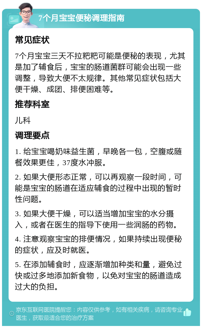 7个月宝宝便秘调理指南 常见症状 7个月宝宝三天不拉粑粑可能是便秘的表现，尤其是加了辅食后，宝宝的肠道菌群可能会出现一些调整，导致大便不太规律。其他常见症状包括大便干燥、成团、排便困难等。 推荐科室 儿科 调理要点 1. 给宝宝喝奶味益生菌，早晚各一包，空腹或随餐效果更佳，37度水冲服。 2. 如果大便形态正常，可以再观察一段时间，可能是宝宝的肠道在适应辅食的过程中出现的暂时性问题。 3. 如果大便干燥，可以适当增加宝宝的水分摄入，或者在医生的指导下使用一些润肠的药物。 4. 注意观察宝宝的排便情况，如果持续出现便秘的症状，应及时就医。 5. 在添加辅食时，应逐渐增加种类和量，避免过快或过多地添加新食物，以免对宝宝的肠道造成过大的负担。