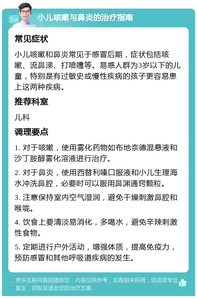 小儿咳嗽与鼻炎的治疗指南 常见症状 小儿咳嗽和鼻炎常见于感冒后期，症状包括咳嗽、流鼻涕、打喷嚏等。易感人群为3岁以下的儿童，特别是有过敏史或慢性疾病的孩子更容易患上这两种疾病。 推荐科室 儿科 调理要点 1. 对于咳嗽，使用雾化药物如布地奈德混悬液和沙丁胺醇雾化溶液进行治疗。 2. 对于鼻炎，使用西替利嗪口服液和小儿生理海水冲洗鼻腔，必要时可以服用鼻渊通窍颗粒。 3. 注意保持室内空气湿润，避免干燥刺激鼻腔和喉咙。 4. 饮食上要清淡易消化，多喝水，避免辛辣刺激性食物。 5. 定期进行户外活动，增强体质，提高免疫力，预防感冒和其他呼吸道疾病的发生。