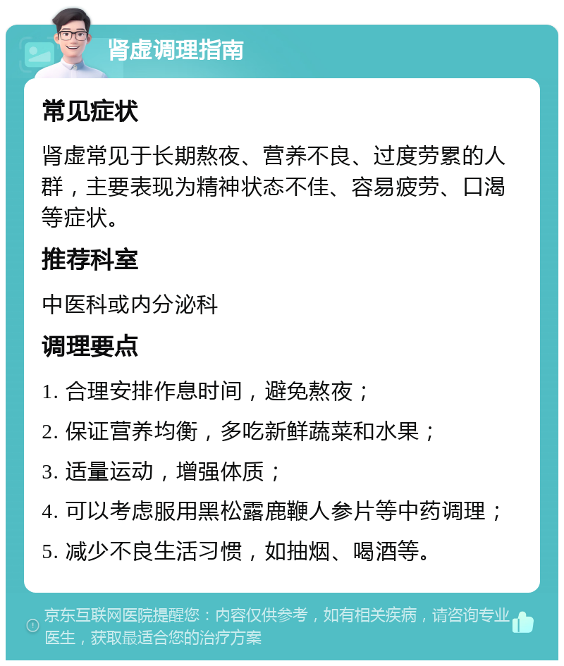 肾虚调理指南 常见症状 肾虚常见于长期熬夜、营养不良、过度劳累的人群，主要表现为精神状态不佳、容易疲劳、口渴等症状。 推荐科室 中医科或内分泌科 调理要点 1. 合理安排作息时间，避免熬夜； 2. 保证营养均衡，多吃新鲜蔬菜和水果； 3. 适量运动，增强体质； 4. 可以考虑服用黑松露鹿鞭人参片等中药调理； 5. 减少不良生活习惯，如抽烟、喝酒等。