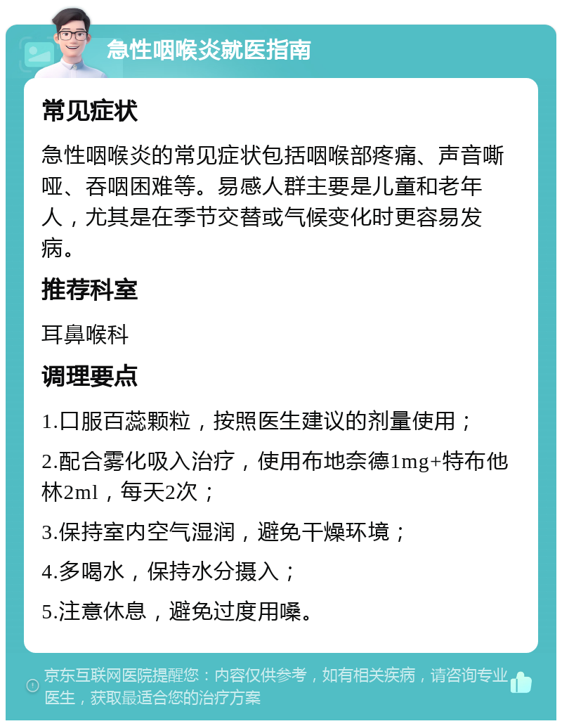 急性咽喉炎就医指南 常见症状 急性咽喉炎的常见症状包括咽喉部疼痛、声音嘶哑、吞咽困难等。易感人群主要是儿童和老年人，尤其是在季节交替或气候变化时更容易发病。 推荐科室 耳鼻喉科 调理要点 1.口服百蕊颗粒，按照医生建议的剂量使用； 2.配合雾化吸入治疗，使用布地奈德1mg+特布他林2ml，每天2次； 3.保持室内空气湿润，避免干燥环境； 4.多喝水，保持水分摄入； 5.注意休息，避免过度用嗓。