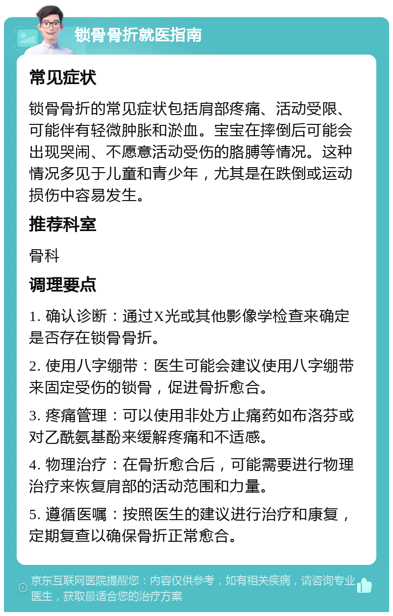 锁骨骨折就医指南 常见症状 锁骨骨折的常见症状包括肩部疼痛、活动受限、可能伴有轻微肿胀和淤血。宝宝在摔倒后可能会出现哭闹、不愿意活动受伤的胳膊等情况。这种情况多见于儿童和青少年，尤其是在跌倒或运动损伤中容易发生。 推荐科室 骨科 调理要点 1. 确认诊断：通过X光或其他影像学检查来确定是否存在锁骨骨折。 2. 使用八字绷带：医生可能会建议使用八字绷带来固定受伤的锁骨，促进骨折愈合。 3. 疼痛管理：可以使用非处方止痛药如布洛芬或对乙酰氨基酚来缓解疼痛和不适感。 4. 物理治疗：在骨折愈合后，可能需要进行物理治疗来恢复肩部的活动范围和力量。 5. 遵循医嘱：按照医生的建议进行治疗和康复，定期复查以确保骨折正常愈合。