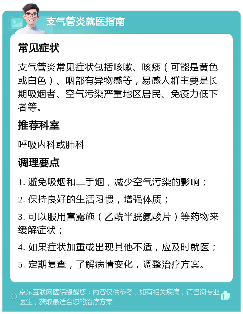 支气管炎就医指南 常见症状 支气管炎常见症状包括咳嗽、咳痰（可能是黄色或白色）、咽部有异物感等，易感人群主要是长期吸烟者、空气污染严重地区居民、免疫力低下者等。 推荐科室 呼吸内科或肺科 调理要点 1. 避免吸烟和二手烟，减少空气污染的影响； 2. 保持良好的生活习惯，增强体质； 3. 可以服用富露施（乙酰半胱氨酸片）等药物来缓解症状； 4. 如果症状加重或出现其他不适，应及时就医； 5. 定期复查，了解病情变化，调整治疗方案。