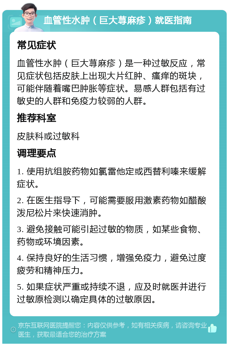 血管性水肿（巨大荨麻疹）就医指南 常见症状 血管性水肿（巨大荨麻疹）是一种过敏反应，常见症状包括皮肤上出现大片红肿、瘙痒的斑块，可能伴随着嘴巴肿胀等症状。易感人群包括有过敏史的人群和免疫力较弱的人群。 推荐科室 皮肤科或过敏科 调理要点 1. 使用抗组胺药物如氯雷他定或西替利嗪来缓解症状。 2. 在医生指导下，可能需要服用激素药物如醋酸泼尼松片来快速消肿。 3. 避免接触可能引起过敏的物质，如某些食物、药物或环境因素。 4. 保持良好的生活习惯，增强免疫力，避免过度疲劳和精神压力。 5. 如果症状严重或持续不退，应及时就医并进行过敏原检测以确定具体的过敏原因。