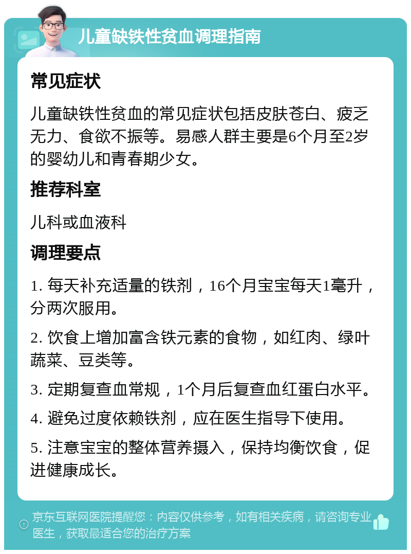 儿童缺铁性贫血调理指南 常见症状 儿童缺铁性贫血的常见症状包括皮肤苍白、疲乏无力、食欲不振等。易感人群主要是6个月至2岁的婴幼儿和青春期少女。 推荐科室 儿科或血液科 调理要点 1. 每天补充适量的铁剂，16个月宝宝每天1毫升，分两次服用。 2. 饮食上增加富含铁元素的食物，如红肉、绿叶蔬菜、豆类等。 3. 定期复查血常规，1个月后复查血红蛋白水平。 4. 避免过度依赖铁剂，应在医生指导下使用。 5. 注意宝宝的整体营养摄入，保持均衡饮食，促进健康成长。