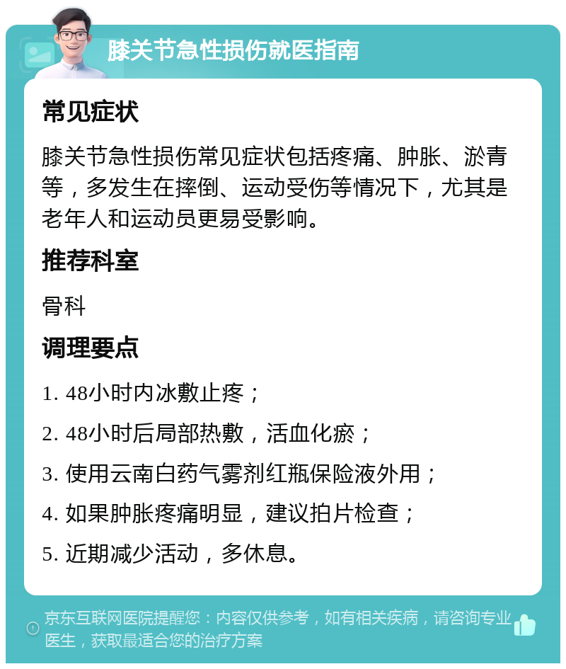 膝关节急性损伤就医指南 常见症状 膝关节急性损伤常见症状包括疼痛、肿胀、淤青等，多发生在摔倒、运动受伤等情况下，尤其是老年人和运动员更易受影响。 推荐科室 骨科 调理要点 1. 48小时内冰敷止疼； 2. 48小时后局部热敷，活血化瘀； 3. 使用云南白药气雾剂红瓶保险液外用； 4. 如果肿胀疼痛明显，建议拍片检查； 5. 近期减少活动，多休息。