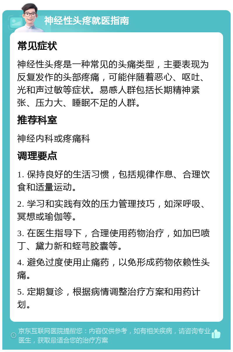 神经性头疼就医指南 常见症状 神经性头疼是一种常见的头痛类型，主要表现为反复发作的头部疼痛，可能伴随着恶心、呕吐、光和声过敏等症状。易感人群包括长期精神紧张、压力大、睡眠不足的人群。 推荐科室 神经内科或疼痛科 调理要点 1. 保持良好的生活习惯，包括规律作息、合理饮食和适量运动。 2. 学习和实践有效的压力管理技巧，如深呼吸、冥想或瑜伽等。 3. 在医生指导下，合理使用药物治疗，如加巴喷丁、黛力新和蛭芎胶囊等。 4. 避免过度使用止痛药，以免形成药物依赖性头痛。 5. 定期复诊，根据病情调整治疗方案和用药计划。