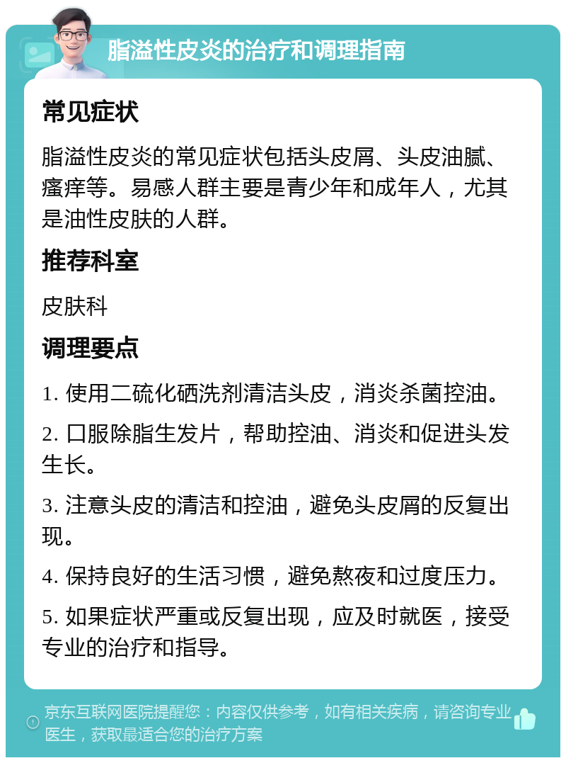 脂溢性皮炎的治疗和调理指南 常见症状 脂溢性皮炎的常见症状包括头皮屑、头皮油腻、瘙痒等。易感人群主要是青少年和成年人，尤其是油性皮肤的人群。 推荐科室 皮肤科 调理要点 1. 使用二硫化硒洗剂清洁头皮，消炎杀菌控油。 2. 口服除脂生发片，帮助控油、消炎和促进头发生长。 3. 注意头皮的清洁和控油，避免头皮屑的反复出现。 4. 保持良好的生活习惯，避免熬夜和过度压力。 5. 如果症状严重或反复出现，应及时就医，接受专业的治疗和指导。