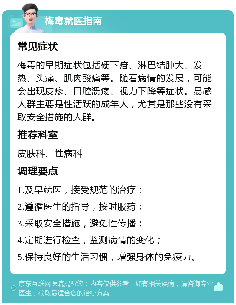 梅毒就医指南 常见症状 梅毒的早期症状包括硬下疳、淋巴结肿大、发热、头痛、肌肉酸痛等。随着病情的发展，可能会出现皮疹、口腔溃疡、视力下降等症状。易感人群主要是性活跃的成年人，尤其是那些没有采取安全措施的人群。 推荐科室 皮肤科、性病科 调理要点 1.及早就医，接受规范的治疗； 2.遵循医生的指导，按时服药； 3.采取安全措施，避免性传播； 4.定期进行检查，监测病情的变化； 5.保持良好的生活习惯，增强身体的免疫力。