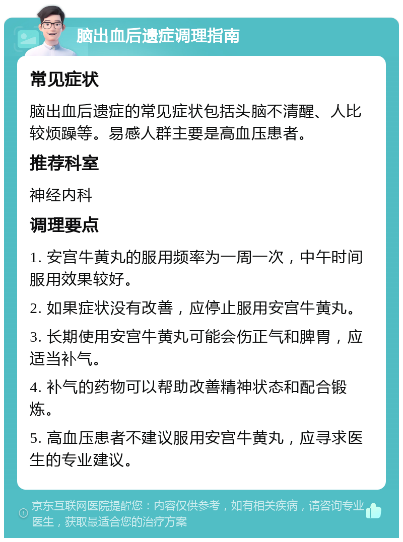 脑出血后遗症调理指南 常见症状 脑出血后遗症的常见症状包括头脑不清醒、人比较烦躁等。易感人群主要是高血压患者。 推荐科室 神经内科 调理要点 1. 安宫牛黄丸的服用频率为一周一次，中午时间服用效果较好。 2. 如果症状没有改善，应停止服用安宫牛黄丸。 3. 长期使用安宫牛黄丸可能会伤正气和脾胃，应适当补气。 4. 补气的药物可以帮助改善精神状态和配合锻炼。 5. 高血压患者不建议服用安宫牛黄丸，应寻求医生的专业建议。