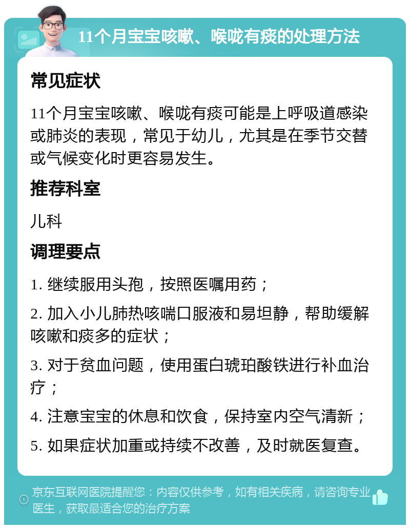 11个月宝宝咳嗽、喉咙有痰的处理方法 常见症状 11个月宝宝咳嗽、喉咙有痰可能是上呼吸道感染或肺炎的表现，常见于幼儿，尤其是在季节交替或气候变化时更容易发生。 推荐科室 儿科 调理要点 1. 继续服用头孢，按照医嘱用药； 2. 加入小儿肺热咳喘口服液和易坦静，帮助缓解咳嗽和痰多的症状； 3. 对于贫血问题，使用蛋白琥珀酸铁进行补血治疗； 4. 注意宝宝的休息和饮食，保持室内空气清新； 5. 如果症状加重或持续不改善，及时就医复查。