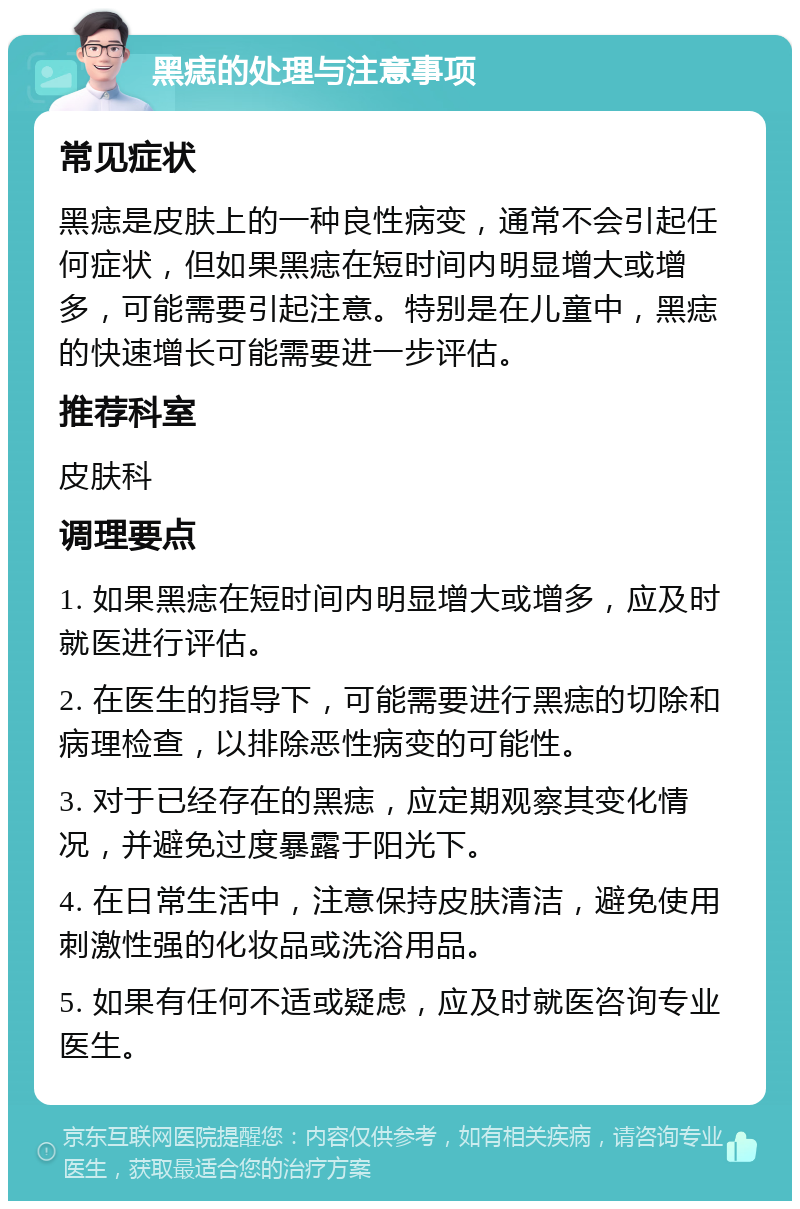 黑痣的处理与注意事项 常见症状 黑痣是皮肤上的一种良性病变，通常不会引起任何症状，但如果黑痣在短时间内明显增大或增多，可能需要引起注意。特别是在儿童中，黑痣的快速增长可能需要进一步评估。 推荐科室 皮肤科 调理要点 1. 如果黑痣在短时间内明显增大或增多，应及时就医进行评估。 2. 在医生的指导下，可能需要进行黑痣的切除和病理检查，以排除恶性病变的可能性。 3. 对于已经存在的黑痣，应定期观察其变化情况，并避免过度暴露于阳光下。 4. 在日常生活中，注意保持皮肤清洁，避免使用刺激性强的化妆品或洗浴用品。 5. 如果有任何不适或疑虑，应及时就医咨询专业医生。