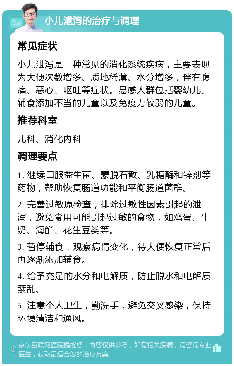 小儿泄泻的治疗与调理 常见症状 小儿泄泻是一种常见的消化系统疾病，主要表现为大便次数增多、质地稀薄、水分增多，伴有腹痛、恶心、呕吐等症状。易感人群包括婴幼儿、辅食添加不当的儿童以及免疫力较弱的儿童。 推荐科室 儿科、消化内科 调理要点 1. 继续口服益生菌、蒙脱石散、乳糖酶和锌剂等药物，帮助恢复肠道功能和平衡肠道菌群。 2. 完善过敏原检查，排除过敏性因素引起的泄泻，避免食用可能引起过敏的食物，如鸡蛋、牛奶、海鲜、花生豆类等。 3. 暂停辅食，观察病情变化，待大便恢复正常后再逐渐添加辅食。 4. 给予充足的水分和电解质，防止脱水和电解质紊乱。 5. 注意个人卫生，勤洗手，避免交叉感染，保持环境清洁和通风。