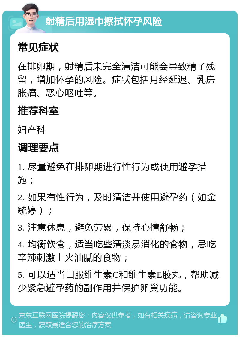 射精后用湿巾擦拭怀孕风险 常见症状 在排卵期，射精后未完全清洁可能会导致精子残留，增加怀孕的风险。症状包括月经延迟、乳房胀痛、恶心呕吐等。 推荐科室 妇产科 调理要点 1. 尽量避免在排卵期进行性行为或使用避孕措施； 2. 如果有性行为，及时清洁并使用避孕药（如金毓婷）； 3. 注意休息，避免劳累，保持心情舒畅； 4. 均衡饮食，适当吃些清淡易消化的食物，忌吃辛辣刺激上火油腻的食物； 5. 可以适当口服维生素C和维生素E胶丸，帮助减少紧急避孕药的副作用并保护卵巢功能。