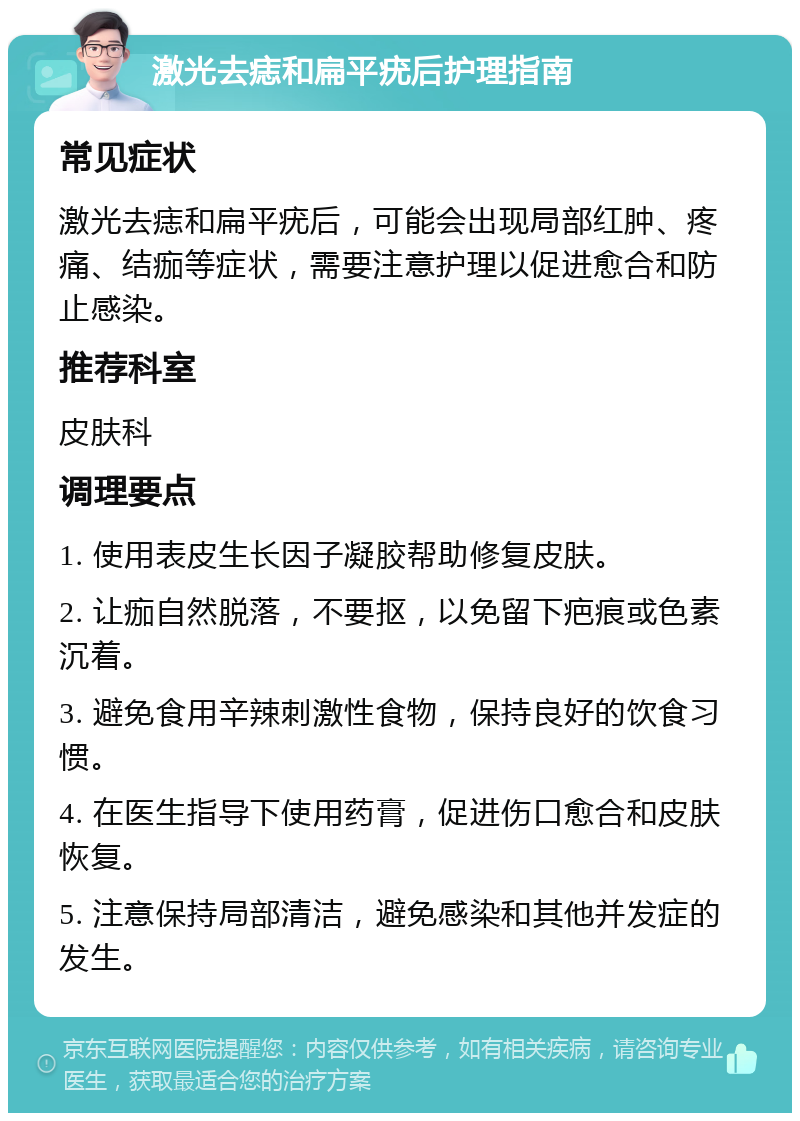 激光去痣和扁平疣后护理指南 常见症状 激光去痣和扁平疣后，可能会出现局部红肿、疼痛、结痂等症状，需要注意护理以促进愈合和防止感染。 推荐科室 皮肤科 调理要点 1. 使用表皮生长因子凝胶帮助修复皮肤。 2. 让痂自然脱落，不要抠，以免留下疤痕或色素沉着。 3. 避免食用辛辣刺激性食物，保持良好的饮食习惯。 4. 在医生指导下使用药膏，促进伤口愈合和皮肤恢复。 5. 注意保持局部清洁，避免感染和其他并发症的发生。