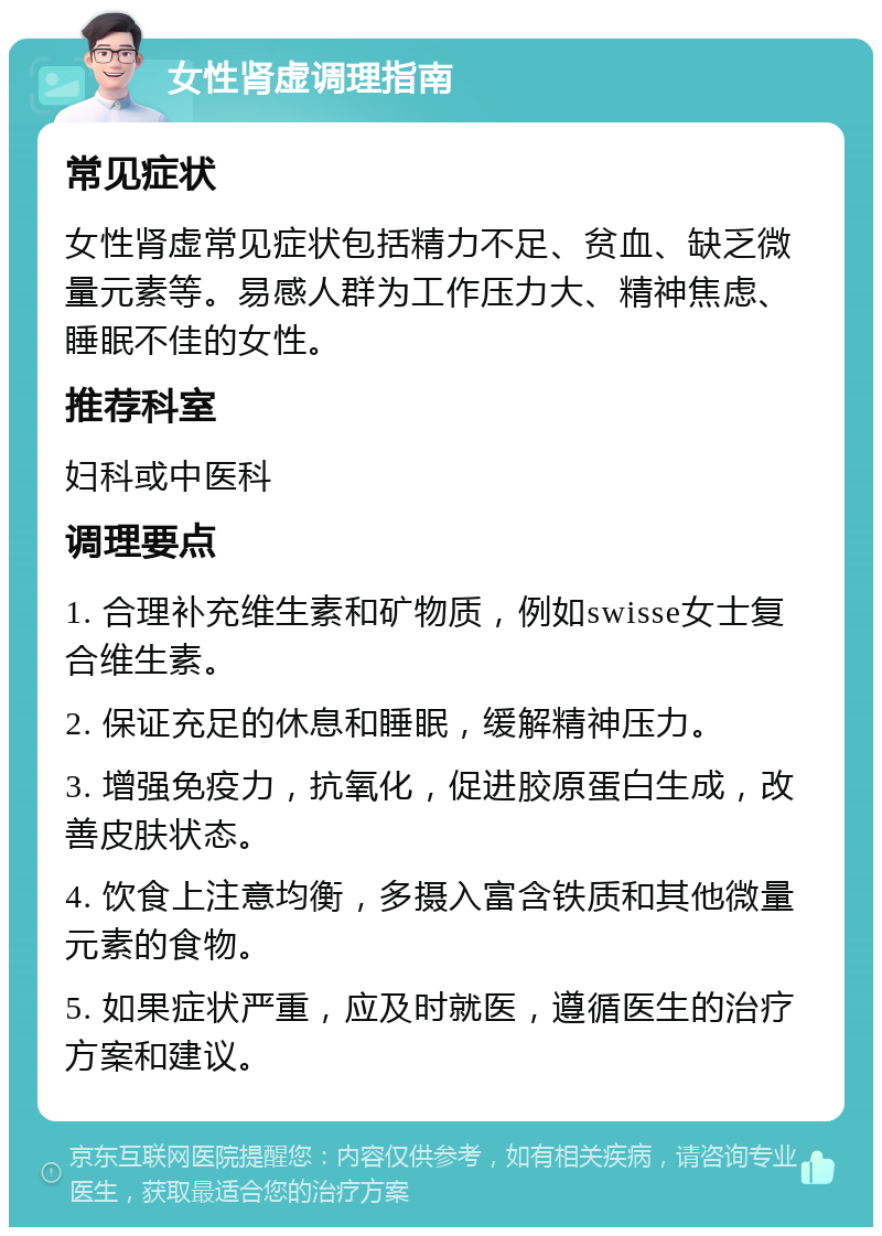 女性肾虚调理指南 常见症状 女性肾虚常见症状包括精力不足、贫血、缺乏微量元素等。易感人群为工作压力大、精神焦虑、睡眠不佳的女性。 推荐科室 妇科或中医科 调理要点 1. 合理补充维生素和矿物质，例如swisse女士复合维生素。 2. 保证充足的休息和睡眠，缓解精神压力。 3. 增强免疫力，抗氧化，促进胶原蛋白生成，改善皮肤状态。 4. 饮食上注意均衡，多摄入富含铁质和其他微量元素的食物。 5. 如果症状严重，应及时就医，遵循医生的治疗方案和建议。