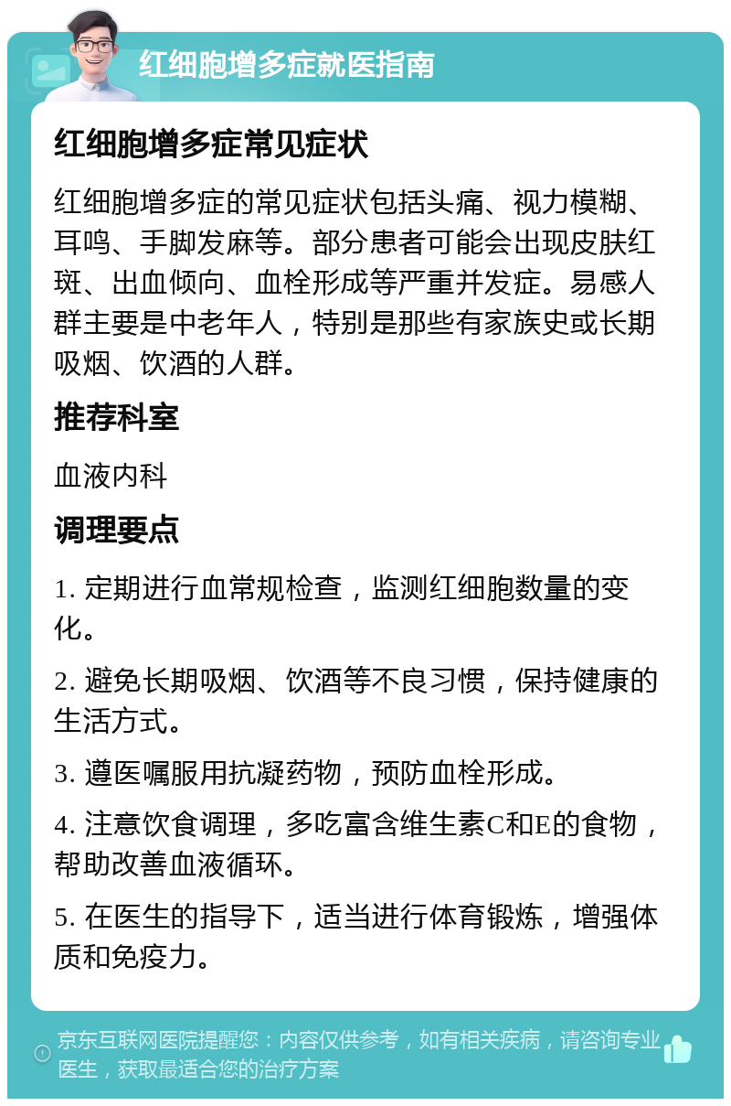 红细胞增多症就医指南 红细胞增多症常见症状 红细胞增多症的常见症状包括头痛、视力模糊、耳鸣、手脚发麻等。部分患者可能会出现皮肤红斑、出血倾向、血栓形成等严重并发症。易感人群主要是中老年人，特别是那些有家族史或长期吸烟、饮酒的人群。 推荐科室 血液内科 调理要点 1. 定期进行血常规检查，监测红细胞数量的变化。 2. 避免长期吸烟、饮酒等不良习惯，保持健康的生活方式。 3. 遵医嘱服用抗凝药物，预防血栓形成。 4. 注意饮食调理，多吃富含维生素C和E的食物，帮助改善血液循环。 5. 在医生的指导下，适当进行体育锻炼，增强体质和免疫力。