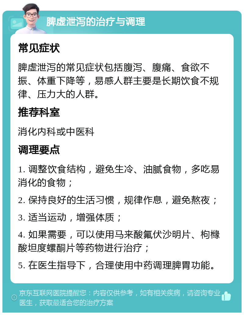 脾虚泄泻的治疗与调理 常见症状 脾虚泄泻的常见症状包括腹泻、腹痛、食欲不振、体重下降等，易感人群主要是长期饮食不规律、压力大的人群。 推荐科室 消化内科或中医科 调理要点 1. 调整饮食结构，避免生冷、油腻食物，多吃易消化的食物； 2. 保持良好的生活习惯，规律作息，避免熬夜； 3. 适当运动，增强体质； 4. 如果需要，可以使用马来酸氟伏沙明片、枸橼酸坦度螺酮片等药物进行治疗； 5. 在医生指导下，合理使用中药调理脾胃功能。