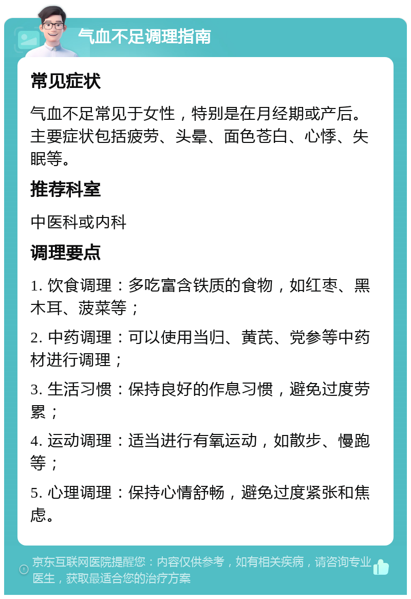 气血不足调理指南 常见症状 气血不足常见于女性，特别是在月经期或产后。主要症状包括疲劳、头晕、面色苍白、心悸、失眠等。 推荐科室 中医科或内科 调理要点 1. 饮食调理：多吃富含铁质的食物，如红枣、黑木耳、菠菜等； 2. 中药调理：可以使用当归、黄芪、党参等中药材进行调理； 3. 生活习惯：保持良好的作息习惯，避免过度劳累； 4. 运动调理：适当进行有氧运动，如散步、慢跑等； 5. 心理调理：保持心情舒畅，避免过度紧张和焦虑。