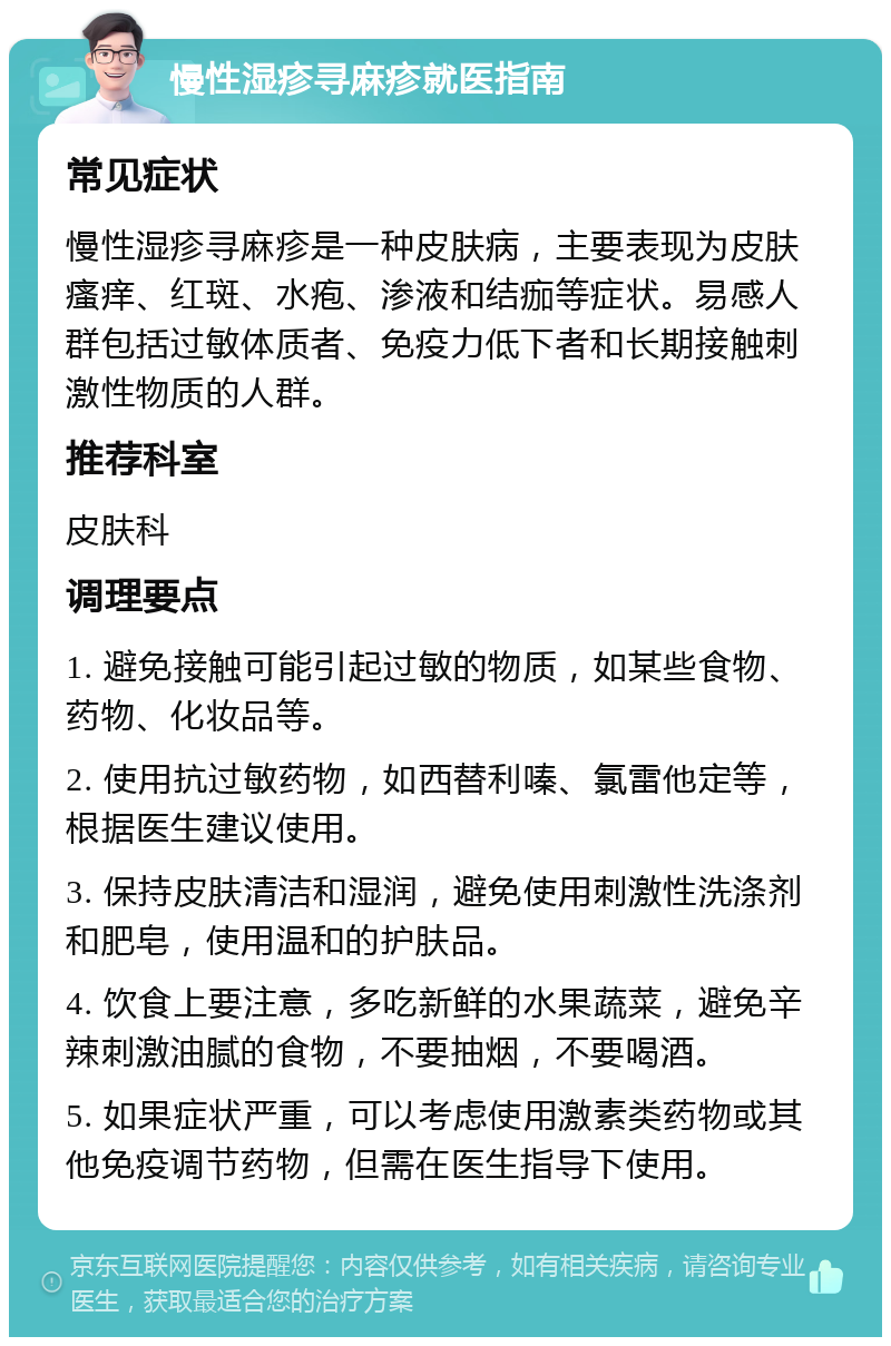 慢性湿疹寻麻疹就医指南 常见症状 慢性湿疹寻麻疹是一种皮肤病，主要表现为皮肤瘙痒、红斑、水疱、渗液和结痂等症状。易感人群包括过敏体质者、免疫力低下者和长期接触刺激性物质的人群。 推荐科室 皮肤科 调理要点 1. 避免接触可能引起过敏的物质，如某些食物、药物、化妆品等。 2. 使用抗过敏药物，如西替利嗪、氯雷他定等，根据医生建议使用。 3. 保持皮肤清洁和湿润，避免使用刺激性洗涤剂和肥皂，使用温和的护肤品。 4. 饮食上要注意，多吃新鲜的水果蔬菜，避免辛辣刺激油腻的食物，不要抽烟，不要喝酒。 5. 如果症状严重，可以考虑使用激素类药物或其他免疫调节药物，但需在医生指导下使用。