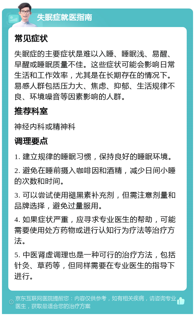 失眠症就医指南 常见症状 失眠症的主要症状是难以入睡、睡眠浅、易醒、早醒或睡眠质量不佳。这些症状可能会影响日常生活和工作效率，尤其是在长期存在的情况下。易感人群包括压力大、焦虑、抑郁、生活规律不良、环境噪音等因素影响的人群。 推荐科室 神经内科或精神科 调理要点 1. 建立规律的睡眠习惯，保持良好的睡眠环境。 2. 避免在睡前摄入咖啡因和酒精，减少日间小睡的次数和时间。 3. 可以尝试使用褪黑素补充剂，但需注意剂量和品牌选择，避免过量服用。 4. 如果症状严重，应寻求专业医生的帮助，可能需要使用处方药物或进行认知行为疗法等治疗方法。 5. 中医肾虚调理也是一种可行的治疗方法，包括针灸、草药等，但同样需要在专业医生的指导下进行。