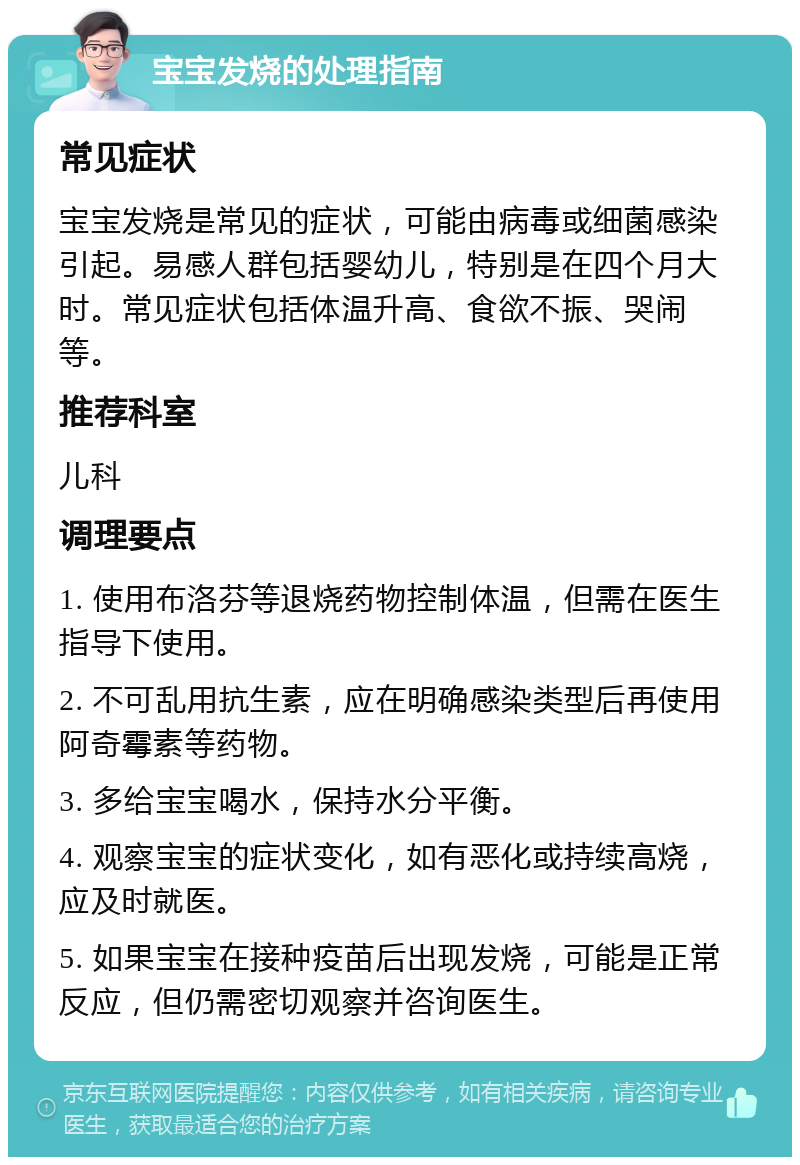 宝宝发烧的处理指南 常见症状 宝宝发烧是常见的症状，可能由病毒或细菌感染引起。易感人群包括婴幼儿，特别是在四个月大时。常见症状包括体温升高、食欲不振、哭闹等。 推荐科室 儿科 调理要点 1. 使用布洛芬等退烧药物控制体温，但需在医生指导下使用。 2. 不可乱用抗生素，应在明确感染类型后再使用阿奇霉素等药物。 3. 多给宝宝喝水，保持水分平衡。 4. 观察宝宝的症状变化，如有恶化或持续高烧，应及时就医。 5. 如果宝宝在接种疫苗后出现发烧，可能是正常反应，但仍需密切观察并咨询医生。