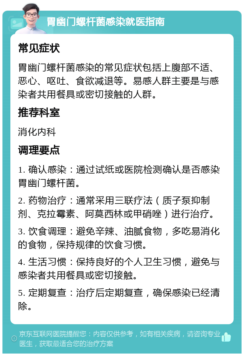 胃幽门螺杆菌感染就医指南 常见症状 胃幽门螺杆菌感染的常见症状包括上腹部不适、恶心、呕吐、食欲减退等。易感人群主要是与感染者共用餐具或密切接触的人群。 推荐科室 消化内科 调理要点 1. 确认感染：通过试纸或医院检测确认是否感染胃幽门螺杆菌。 2. 药物治疗：通常采用三联疗法（质子泵抑制剂、克拉霉素、阿莫西林或甲硝唑）进行治疗。 3. 饮食调理：避免辛辣、油腻食物，多吃易消化的食物，保持规律的饮食习惯。 4. 生活习惯：保持良好的个人卫生习惯，避免与感染者共用餐具或密切接触。 5. 定期复查：治疗后定期复查，确保感染已经清除。