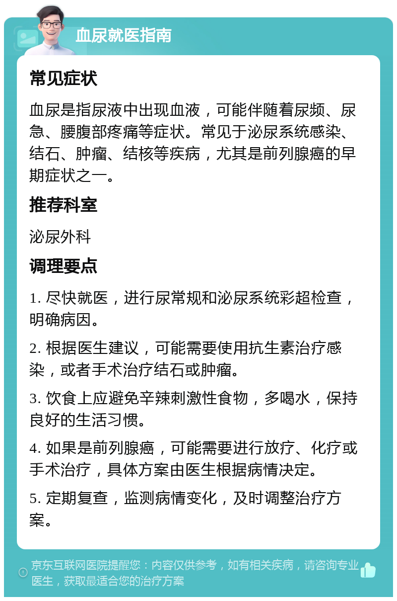 血尿就医指南 常见症状 血尿是指尿液中出现血液，可能伴随着尿频、尿急、腰腹部疼痛等症状。常见于泌尿系统感染、结石、肿瘤、结核等疾病，尤其是前列腺癌的早期症状之一。 推荐科室 泌尿外科 调理要点 1. 尽快就医，进行尿常规和泌尿系统彩超检查，明确病因。 2. 根据医生建议，可能需要使用抗生素治疗感染，或者手术治疗结石或肿瘤。 3. 饮食上应避免辛辣刺激性食物，多喝水，保持良好的生活习惯。 4. 如果是前列腺癌，可能需要进行放疗、化疗或手术治疗，具体方案由医生根据病情决定。 5. 定期复查，监测病情变化，及时调整治疗方案。